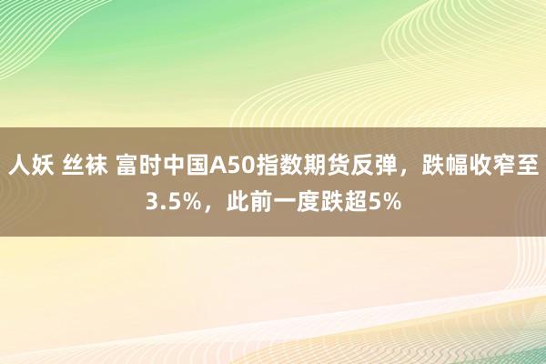 人妖 丝袜 富时中国A50指数期货反弹，跌幅收窄至3.5%，此前一度跌超5%
