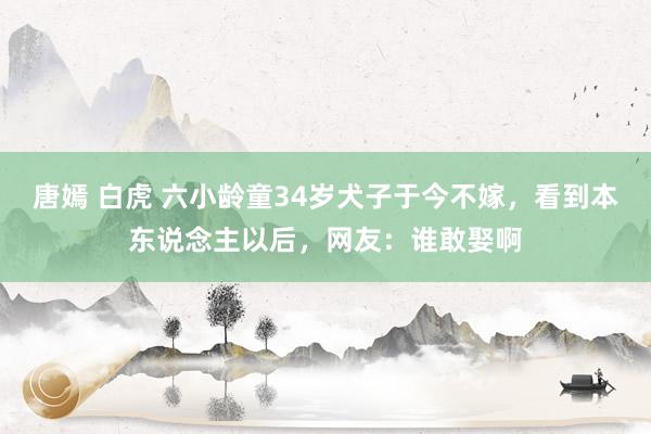 唐嫣 白虎 六小龄童34岁犬子于今不嫁，看到本东说念主以后，网友：谁敢娶啊