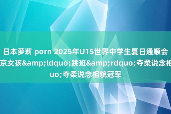 日本萝莉 porn 2025年U15世界中学生夏日通顺会14岁南京女孩&ldquo;跳班&rdquo;夺柔说念相貌冠军