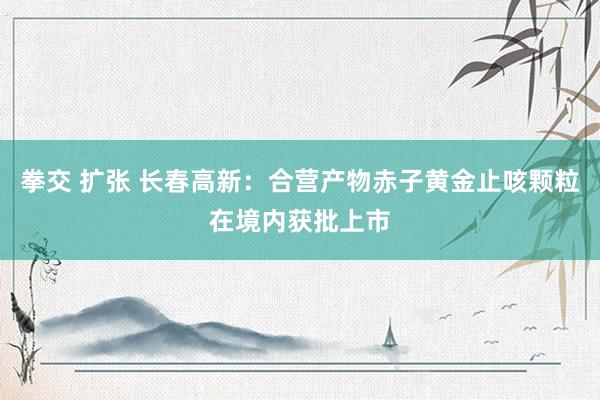 拳交 扩张 长春高新：合营产物赤子黄金止咳颗粒在境内获批上市