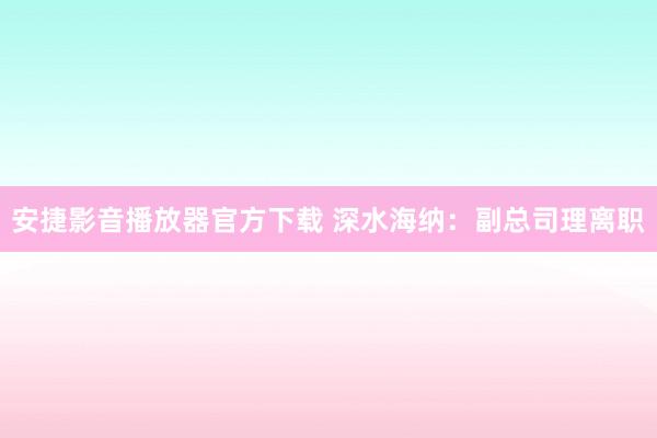 安捷影音播放器官方下载 深水海纳：副总司理离职