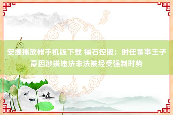 安捷播放器手机版下载 福石控股：时任董事王子豪因涉嫌违法非法被经受强制时势