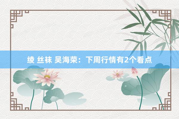 绫 丝袜 吴海荣:下周行情有2个看点