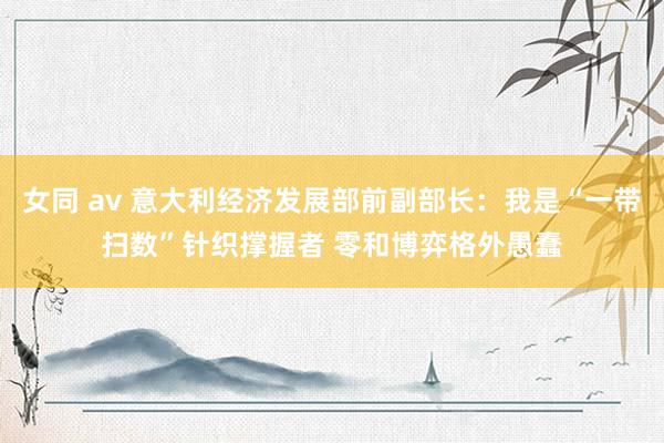 女同 av 意大利经济发展部前副部长：我是“一带扫数”针织撑握者 零和博弈格外愚蠢