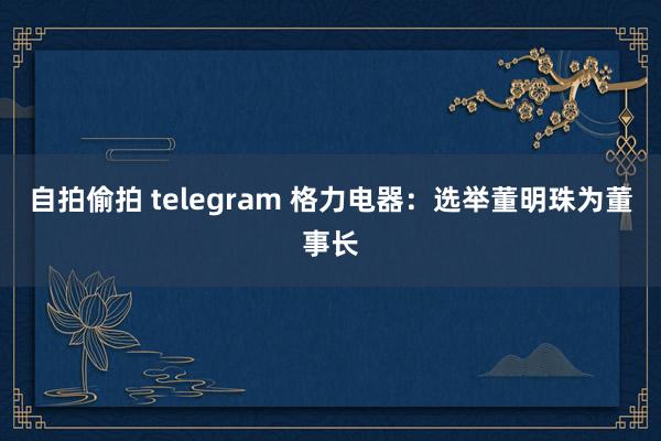 自拍偷拍 telegram 格力电器：选举董明珠为董事长
