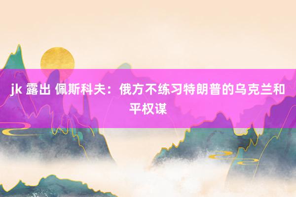 jk 露出 佩斯科夫：俄方不练习特朗普的乌克兰和平权谋