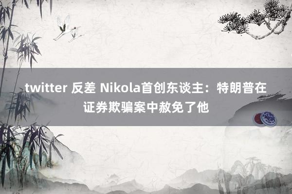 twitter 反差 Nikola首创东谈主：特朗普在证券欺骗案中赦免了他