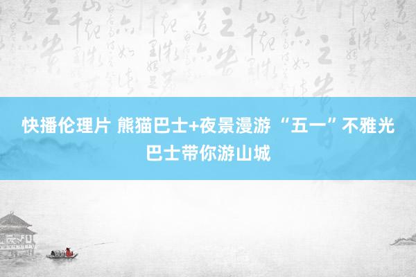 快播伦理片 熊猫巴士+夜景漫游 “五一”不雅光巴士带你游山城