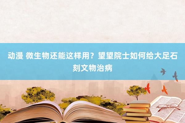 动漫 微生物还能这样用？望望院士如何给大足石刻文物治病