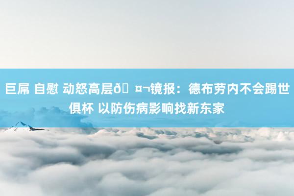 巨屌 自慰 动怒高层🤬镜报：德布劳内不会踢世俱杯 以防伤病影响找新东家