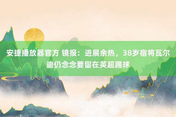 安捷播放器官方 镜报：进展余热，38岁宿将瓦尔迪仍念念要留在英超踢球