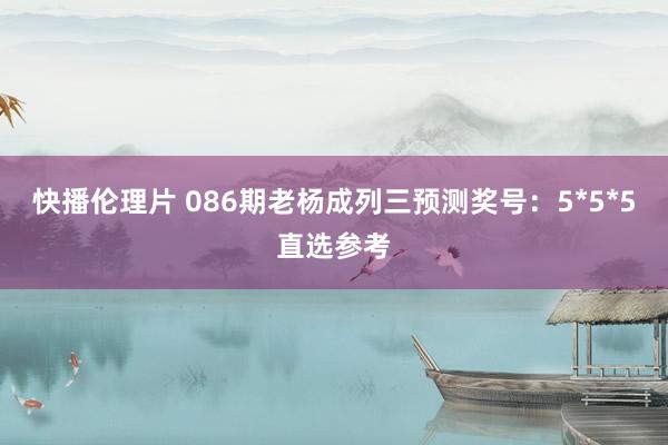 快播伦理片 086期老杨成列三预测奖号：5*5*5直选参考